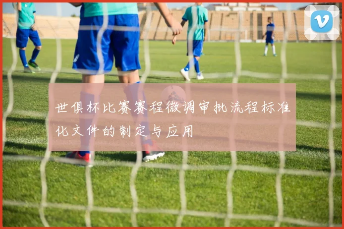 世俱杯比赛赛程微调审批流程标准化文件的制定与应用