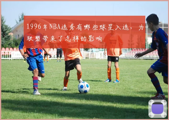 1996年NBA选秀有哪些球星入选，为联盟带来了怎样的影响