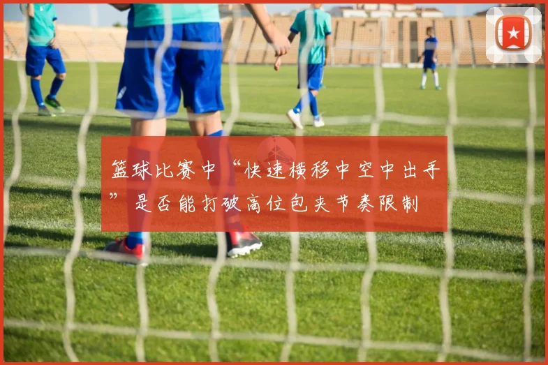 篮球比赛中“快速横移中空中出手”是否能打破高位包夹节奏限制